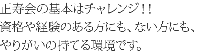正寿会の基本はチャレンジ!!資格や経験のある方にも、ない方にも、やりがいの持てる環境です。